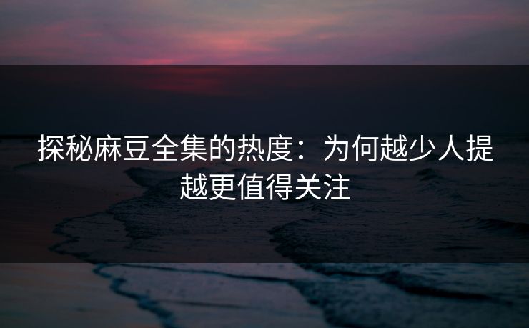 探秘麻豆全集的热度：为何越少人提越更值得关注