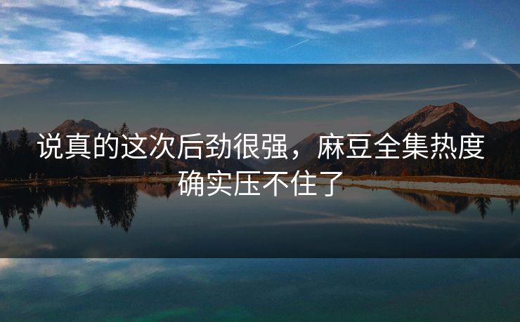 说真的这次后劲很强，麻豆全集热度确实压不住了