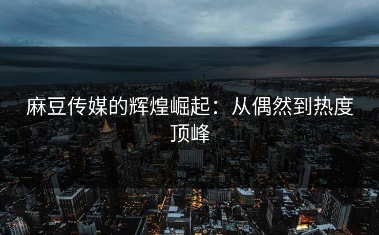 麻豆传媒的辉煌崛起：从偶然到热度顶峰
