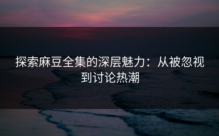 探索麻豆全集的深层魅力：从被忽视到讨论热潮