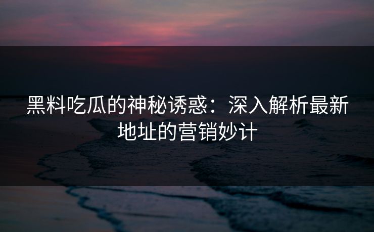 黑料吃瓜的神秘诱惑：深入解析最新地址的营销妙计