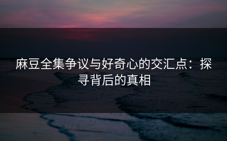 麻豆全集争议与好奇心的交汇点：探寻背后的真相