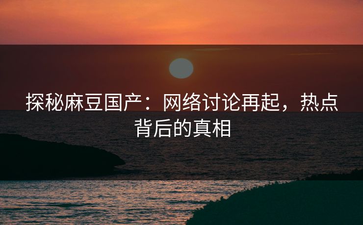 探秘麻豆国产：网络讨论再起，热点背后的真相