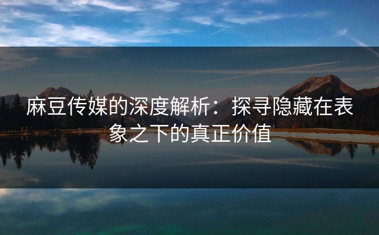 麻豆传媒的深度解析：探寻隐藏在表象之下的真正价值