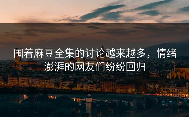 围着麻豆全集的讨论越来越多，情绪澎湃的网友们纷纷回归