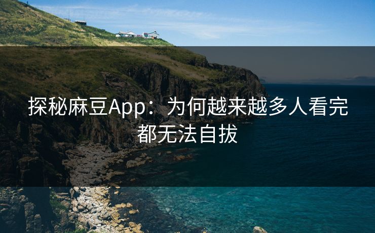 探秘麻豆App：为何越来越多人看完都无法自拔
