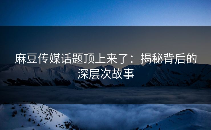 麻豆传媒话题顶上来了：揭秘背后的深层次故事