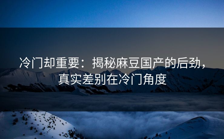 冷门却重要：揭秘麻豆国产的后劲，真实差别在冷门角度