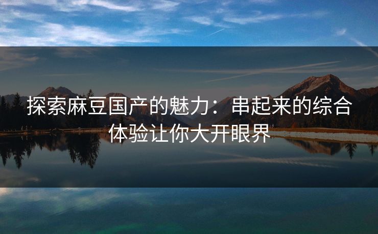 探索麻豆国产的魅力：串起来的综合体验让你大开眼界