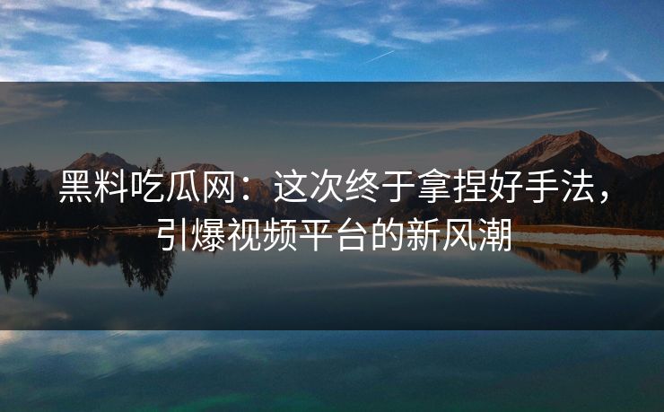 黑料吃瓜网：这次终于拿捏好手法，引爆视频平台的新风潮