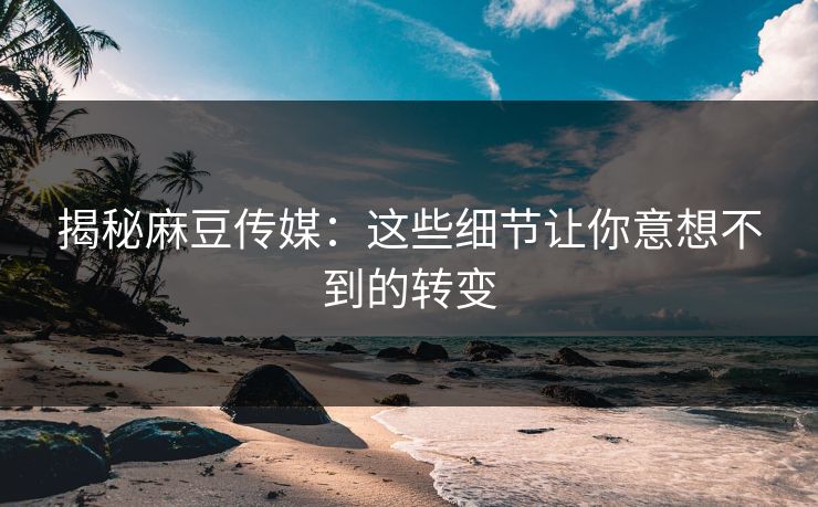 揭秘麻豆传媒：这些细节让你意想不到的转变