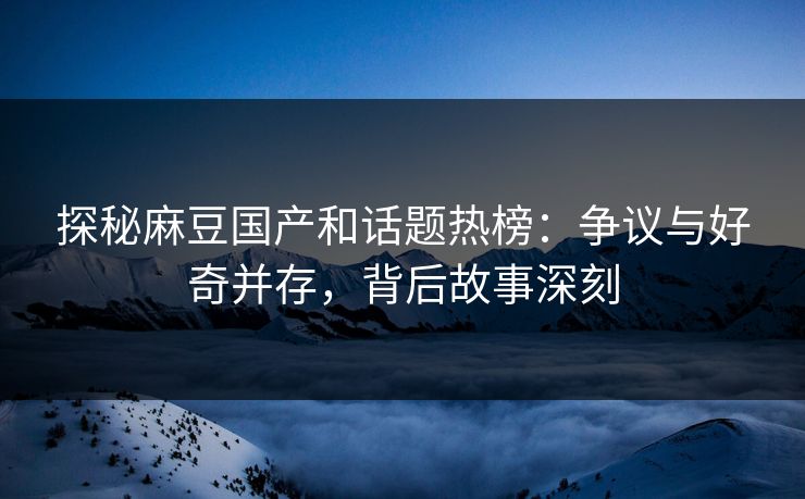 探秘麻豆国产和话题热榜：争议与好奇并存，背后故事深刻