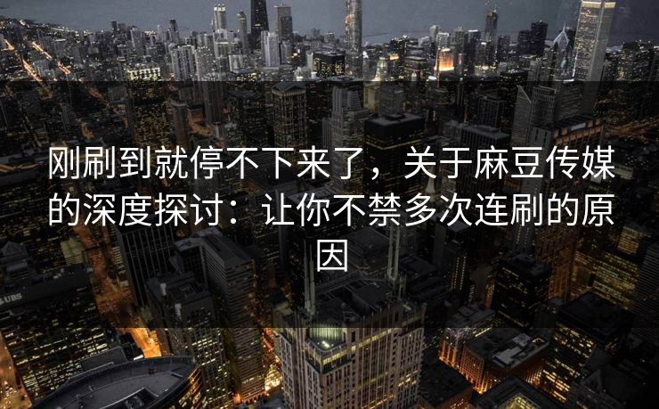 刚刷到就停不下来了,关于麻豆传媒的深度探讨:让你不禁多次连刷的原因
