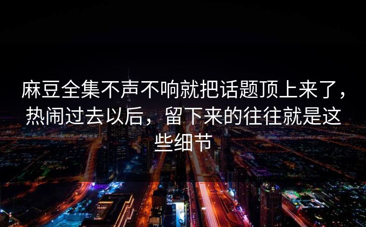 麻豆全集不声不响就把话题顶上来了，热闹过去以后，留下来的往往就是这些细节