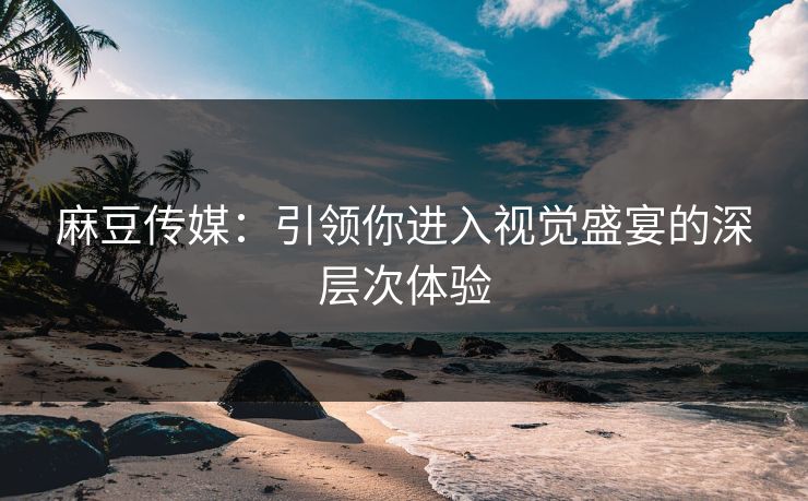 麻豆传媒：引领你进入视觉盛宴的深层次体验