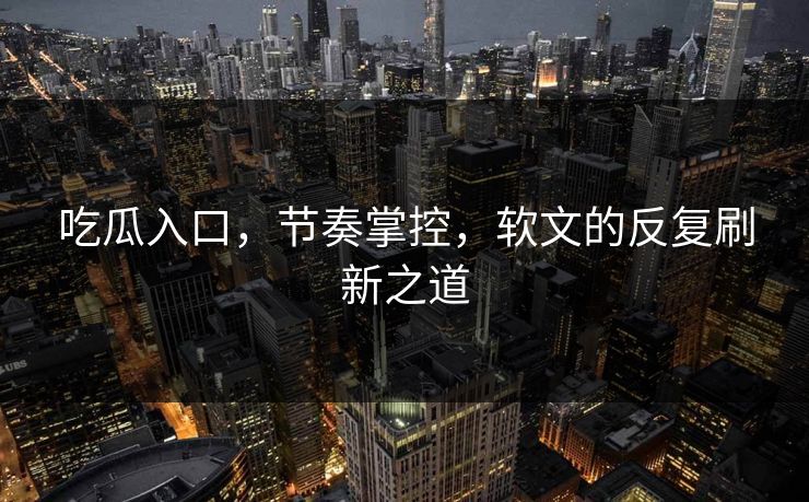 吃瓜入口，节奏掌控，软文的反复刷新之道