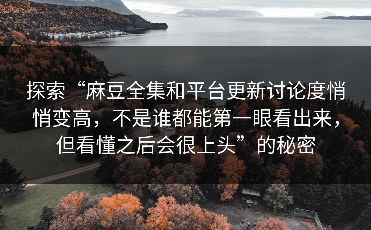 探索“麻豆全集和平台更新讨论度悄悄变高，不是谁都能第一眼看出来，但看懂之后会很上头”的秘密