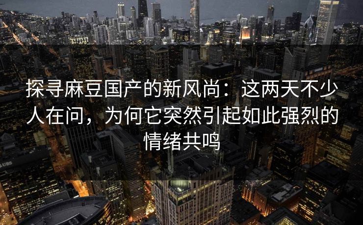 探寻麻豆国产的新风尚：这两天不少人在问，为何它突然引起如此强烈的情绪共鸣