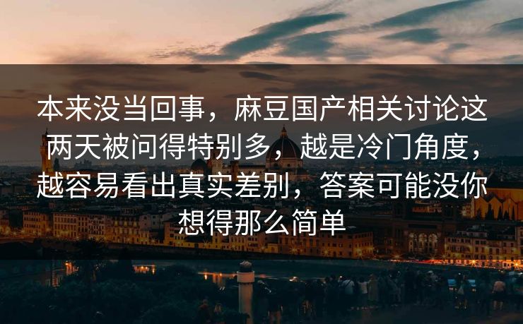 本来没当回事，麻豆国产相关讨论这两天被问得特别多，越是冷门角度，越容易看出真实差别，答案可能没你想得那么简单