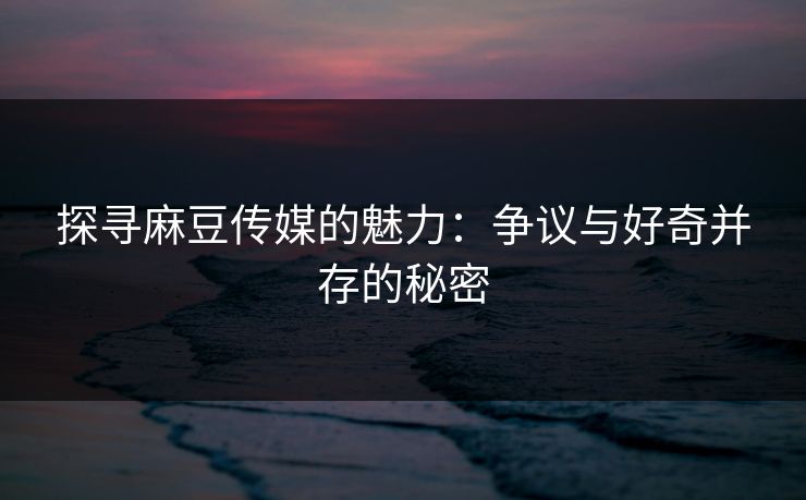 探寻麻豆传媒的魅力：争议与好奇并存的秘密