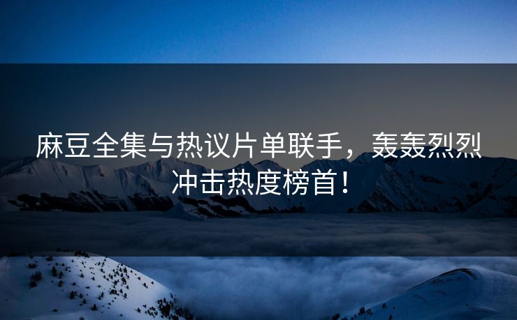 麻豆全集与热议片单联手，轰轰烈烈冲击热度榜首！
