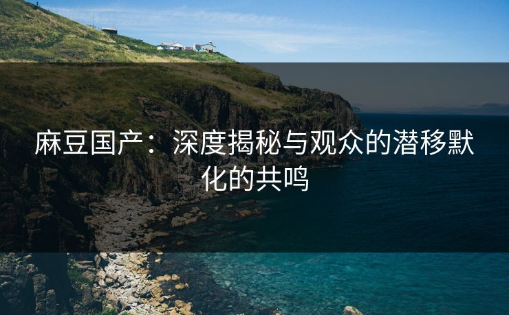 麻豆国产：深度揭秘与观众的潜移默化的共鸣