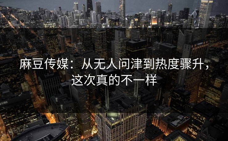 麻豆传媒：从无人问津到热度骤升，这次真的不一样