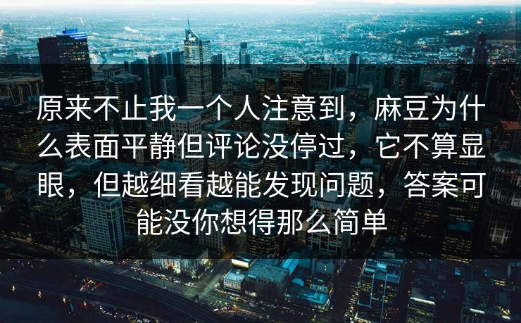 原来不止我一个人注意到，麻豆为什么表面平静但评论没停过，它不算显眼，但越细看越能发现问题，答案可能没你想得那么简单