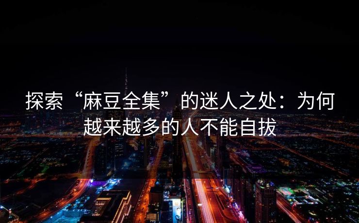 探索“麻豆全集”的迷人之处：为何越来越多的人不能自拔