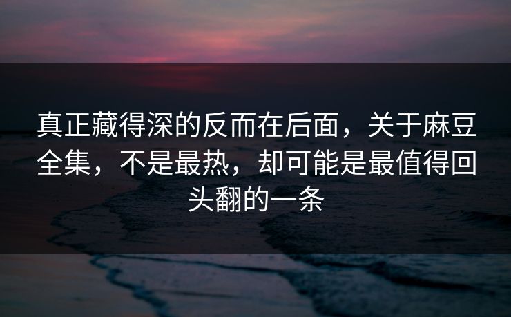 真正藏得深的反而在后面，关于麻豆全集，不是最热，却可能是最值得回头翻的一条