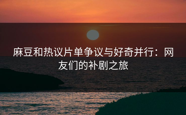 麻豆和热议片单争议与好奇并行：网友们的补剧之旅