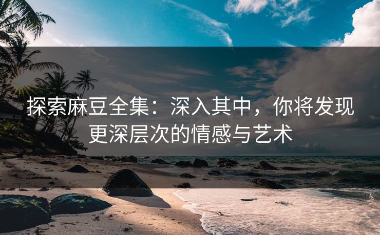 探索麻豆全集：深入其中，你将发现更深层次的情感与艺术