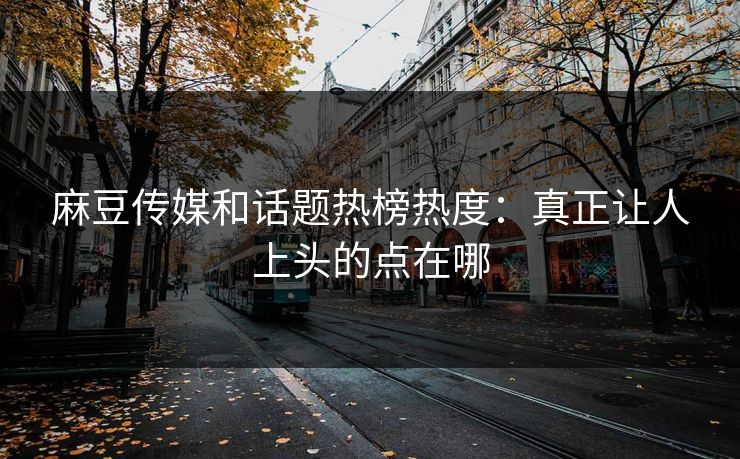 麻豆传媒和话题热榜热度：真正让人上头的点在哪