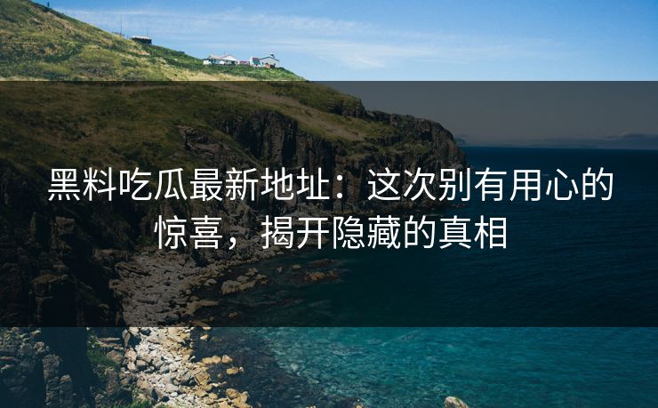 黑料吃瓜最新地址：这次别有用心的惊喜，揭开隐藏的真相