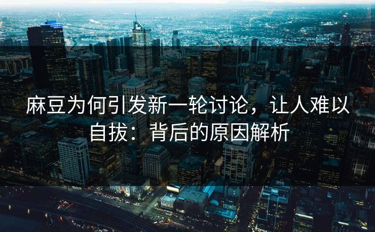 麻豆为何引发新一轮讨论，让人难以自拔：背后的原因解析