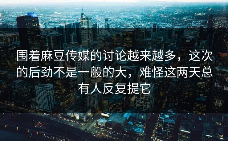 围着麻豆传媒的讨论越来越多，这次的后劲不是一般的大，难怪这两天总有人反复提它