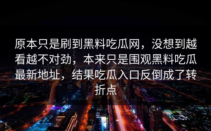 原本只是刷到黑料吃瓜网，没想到越看越不对劲，本来只是围观黑料吃瓜最新地址，结果吃瓜入口反倒成了转折点