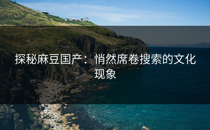 探秘麻豆国产:悄然席卷搜索的文化现象 探秘麻豆国产:悄然席卷搜索的文化现象