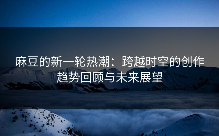 麻豆的新一轮热潮：跨越时空的创作趋势回顾与未来展望