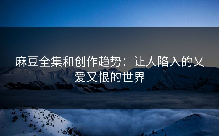 麻豆全集和创作趋势：让人陷入的又爱又恨的世界