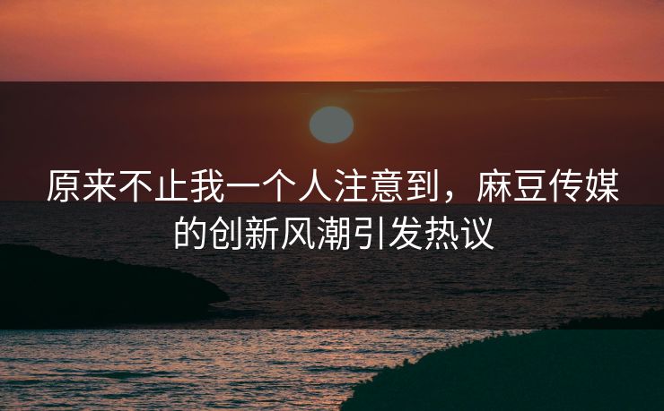 原来不止我一个人注意到，麻豆传媒的创新风潮引发热议