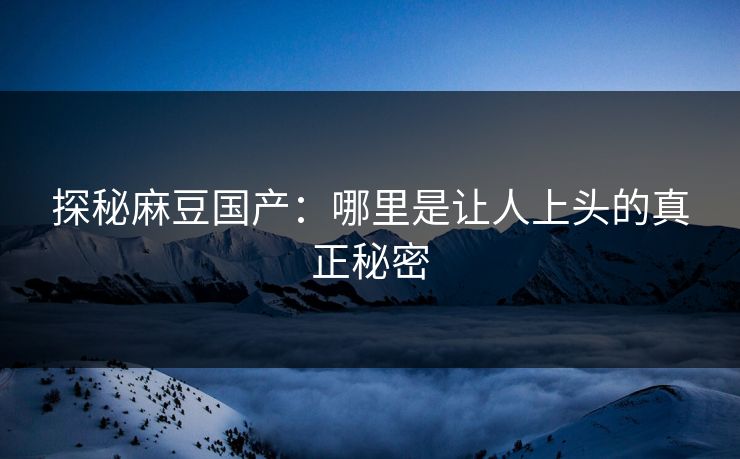 探秘麻豆国产：哪里是让人上头的真正秘密