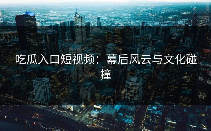 吃瓜入口短视频：幕后风云与文化碰撞