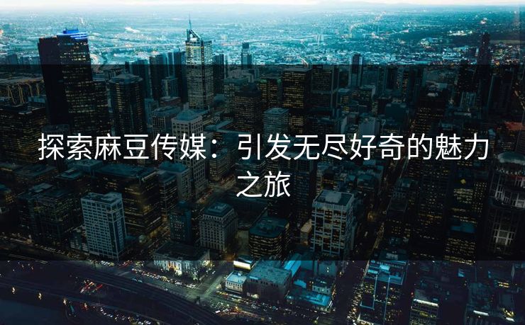 探索麻豆传媒：引发无尽好奇的魅力之旅