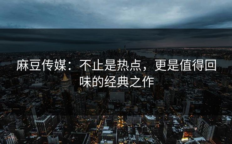 麻豆传媒:不止是热点,更是值得回味的经典之作 麻豆传媒:不止是热点,更是值得回味的经典之作
