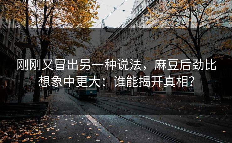 刚刚又冒出另一种说法，麻豆后劲比想象中更大：谁能揭开真相？