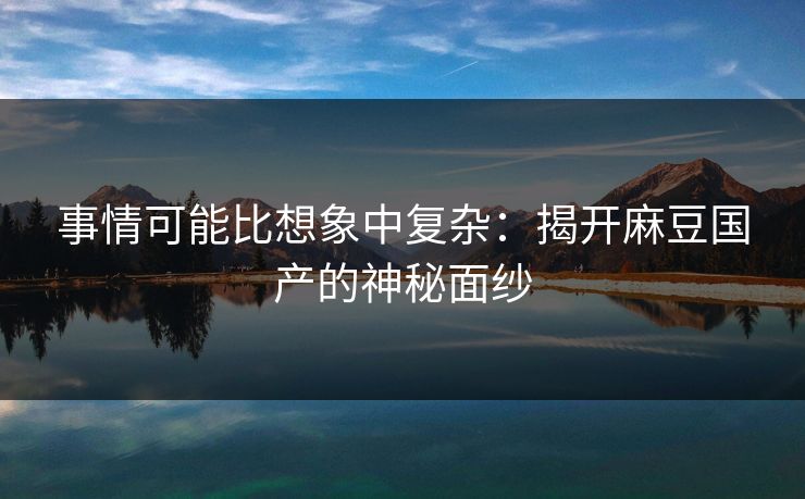 事情可能比想象中复杂：揭开麻豆国产的神秘面纱