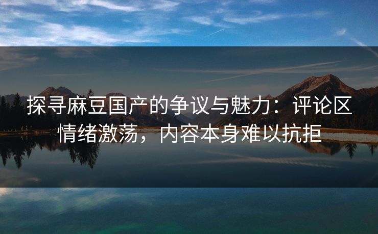 探寻麻豆国产的争议与魅力：评论区情绪激荡，内容本身难以抗拒