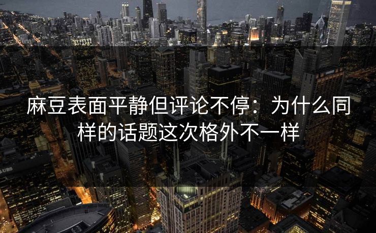 麻豆表面平静但评论不停：为什么同样的话题这次格外不一样