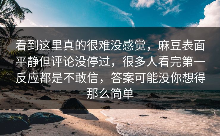 看到这里真的很难没感觉，麻豆表面平静但评论没停过，很多人看完第一反应都是不敢信，答案可能没你想得那么简单